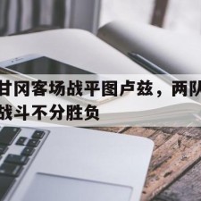 爱游戏game-甘冈客场战平图卢兹，两队战斗不分胜负(相持阶段正面战场战役)