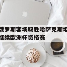 ayx-俄罗斯客场取胜哈萨克斯坦继续欧洲杯资格赛()