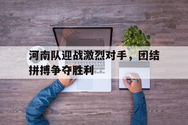 ayx体育官方网站-河南队迎战激烈对手，团结拼搏争夺胜利()  第1张